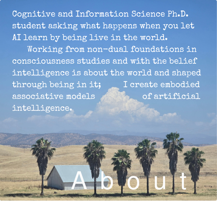 Cognitive and Information Science Ph.D. student asking what happens when you let AI learn by being live in the world. Working from non-dual foundations in consciousness studies and with the belief intelligence is about the world and shaped through being in it, I create embodied associative models of artificial intelligence.